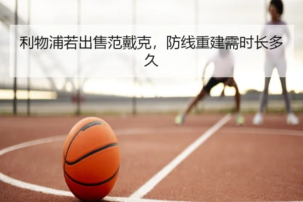 利物浦若出售范戴克,防线重建需时长多久