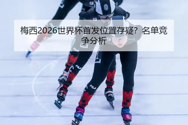 梅西2026世界杯首发位置存疑？名单竞争分析